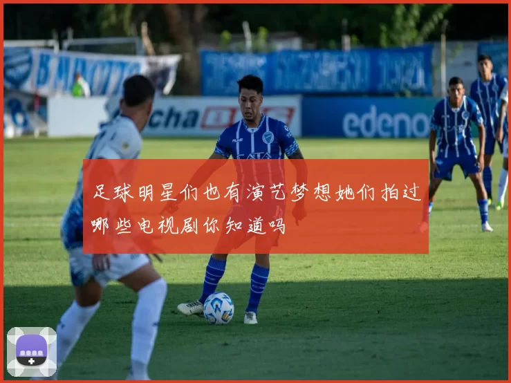 足球明星们也有演艺梦想她们拍过哪些电视剧你知道吗