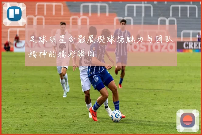 足球明星合影展现球场魅力与团队精神的精彩瞬间