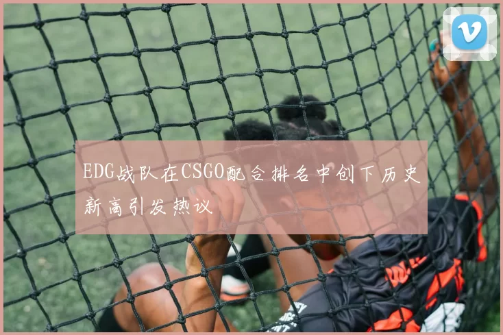 EDG战队在CSGO配合排名中创下历史新高引发热议