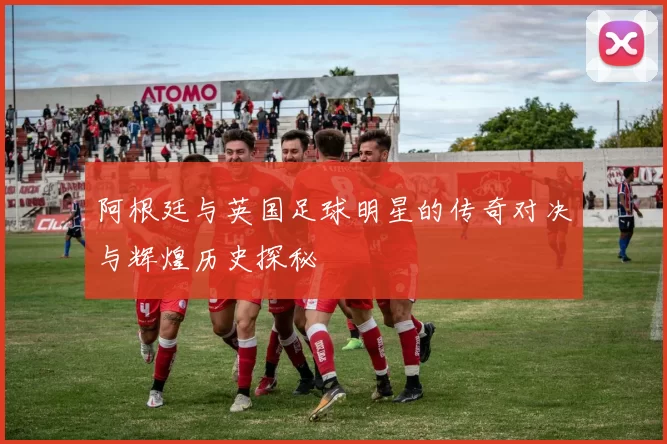 阿根廷与英国足球明星的传奇对决与辉煌历史探秘