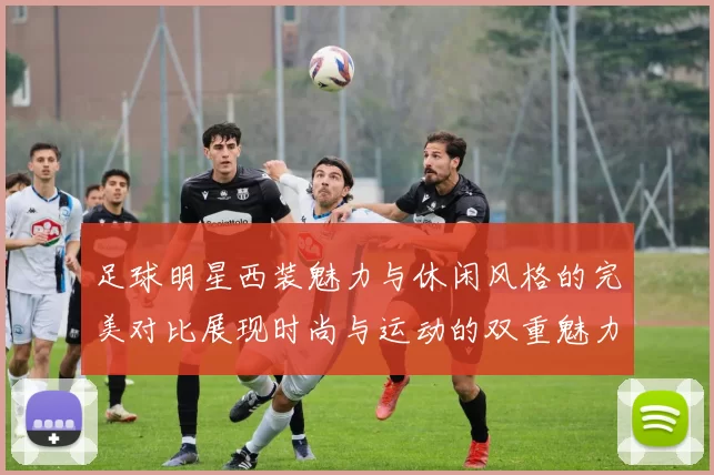 足球明星西装魅力与休闲风格的完美对比展现时尚与运动的双重魅力
