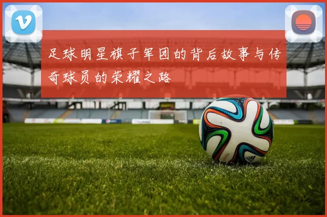 足球明星旗子军团的背后故事与传奇球员的荣耀之路