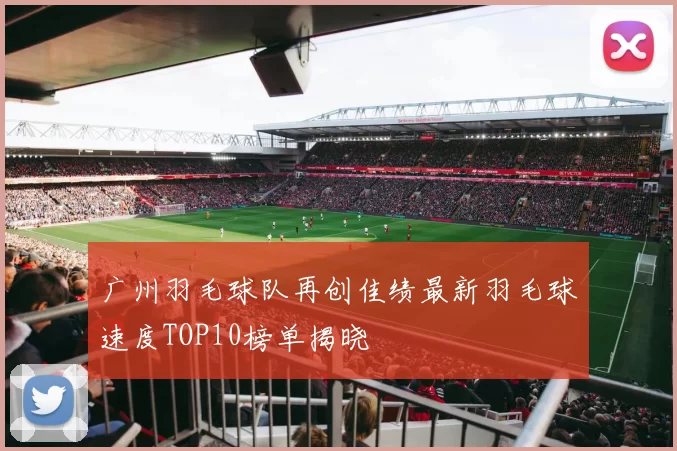 广州羽毛球队再创佳绩最新羽毛球速度TOP10榜单揭晓
