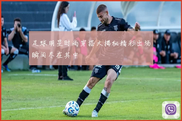 足球明星时尚穿搭大揭秘精彩出场瞬间尽在其中