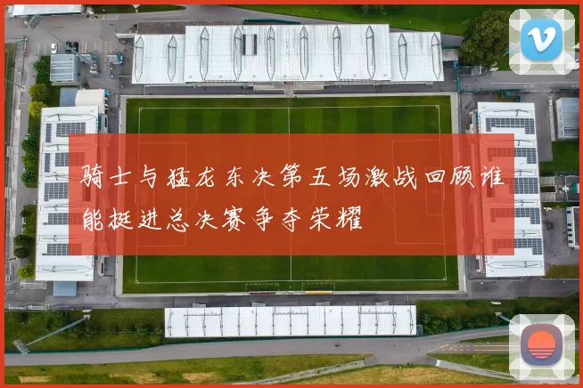 骑士与猛龙东决第五场激战回顾谁能挺进总决赛争夺荣耀