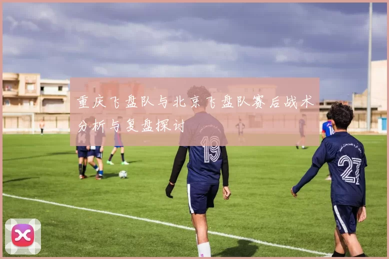 重庆飞盘队与北京飞盘队赛后战术分析与复盘探讨