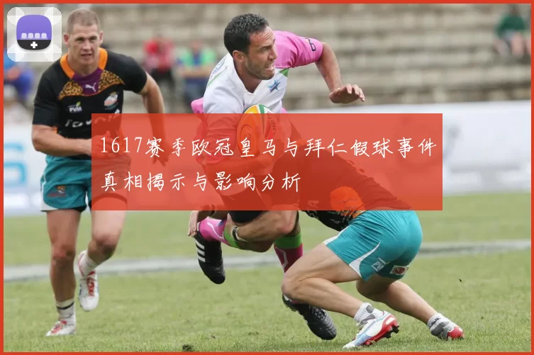 1617赛季欧冠皇马与拜仁假球事件真相揭示与影响分析
