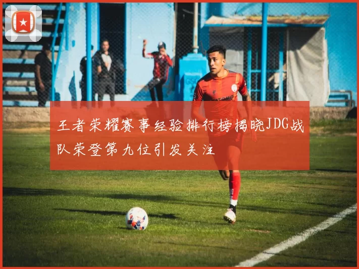 王者荣耀赛事经验排行榜揭晓JDG战队荣登第九位引发关注
