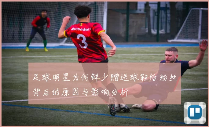足球明星为何鲜少赠送球鞋给粉丝背后的原因与影响分析