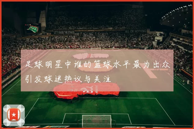 足球明星中谁的篮球水平最为出众引发球迷热议与关注