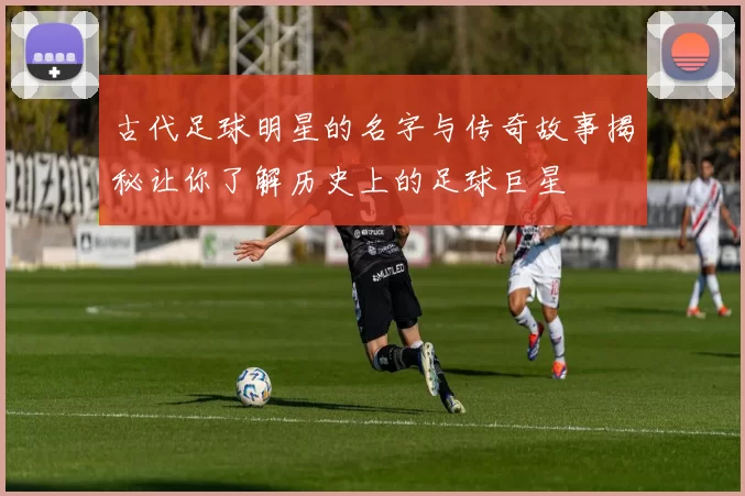 古代足球明星的名字与传奇故事揭秘让你了解历史上的足球巨星