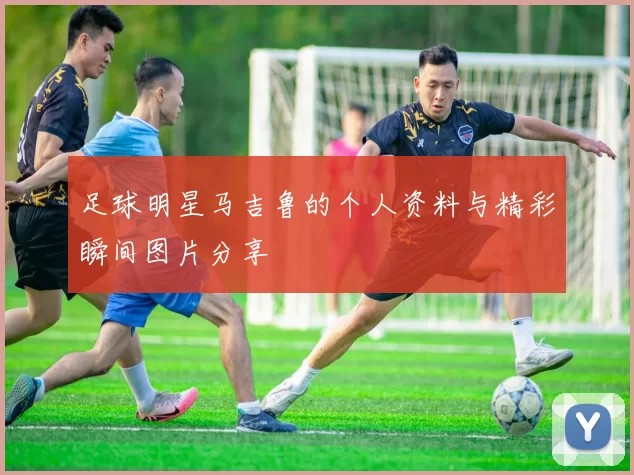 足球明星马吉鲁的个人资料与精彩瞬间图片分享