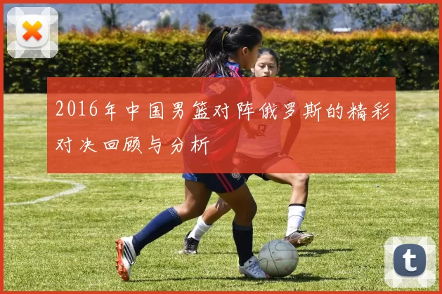 2016年中国男篮对阵俄罗斯的精彩对决回顾与分析