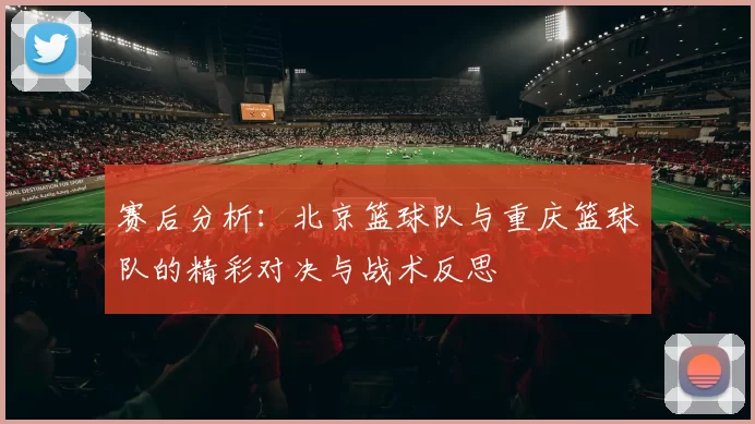 赛后分析：北京篮球队与重庆篮球队的精彩对决与战术反思