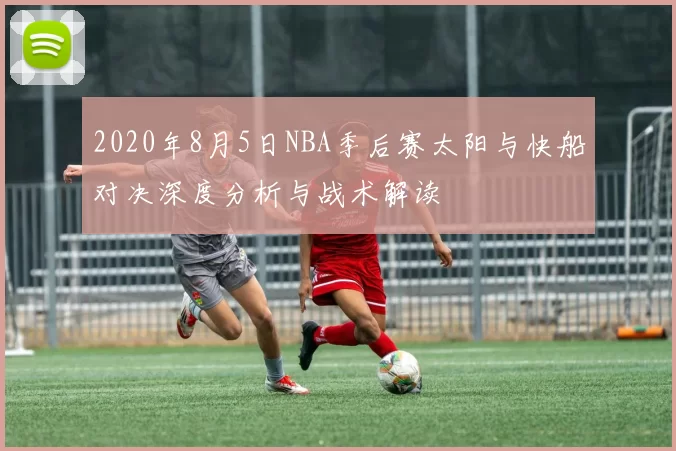 2020年8月5日NBA季后赛太阳与快船对决深度分析与战术解读