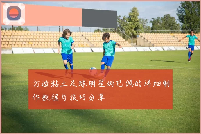 打造粘土足球明星姆巴佩的详细制作教程与技巧分享