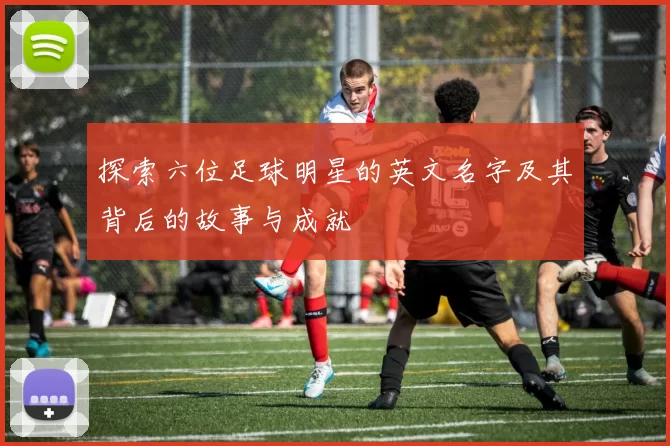 探索六位足球明星的英文名字及其背后的故事与成就