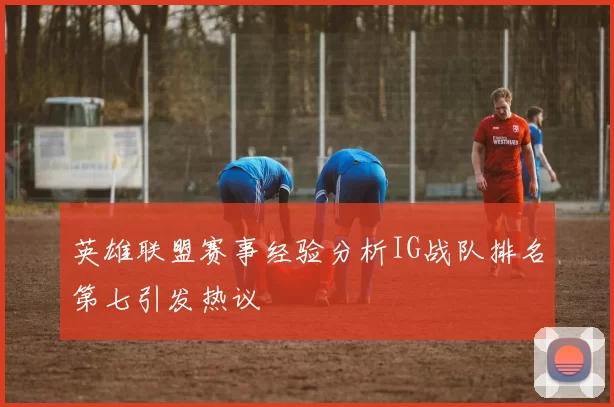 英雄联盟赛事经验分析IG战队排名第七引发热议
