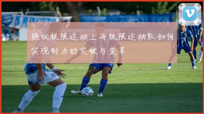 热议极限运动上海极限运动队如何实现耐力的突破与变革