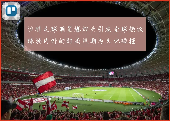 沙特足球明星爆炸头引发全球热议球场内外的时尚风潮与文化碰撞