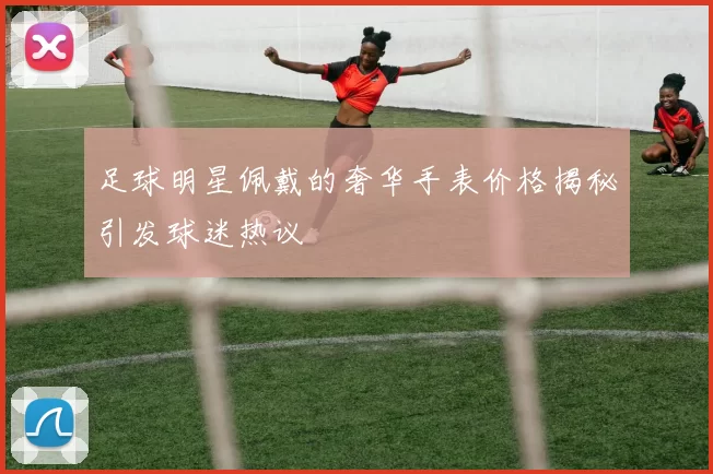 足球明星佩戴的奢华手表价格揭秘引发球迷热议
