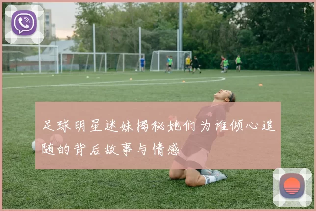 足球明星迷妹揭秘她们为谁倾心追随的背后故事与情感