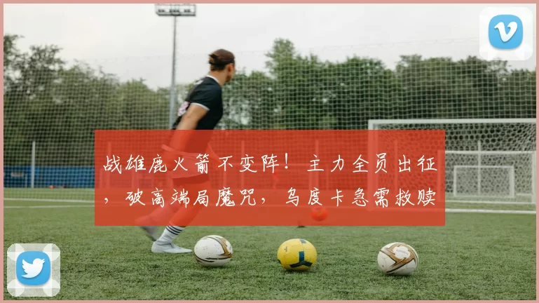 战雄鹿火箭不变阵！主力全员出征，破高端局魔咒，乌度卡急需救赎