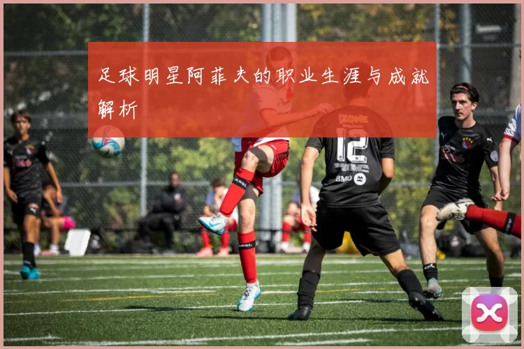 足球明星阿菲夫的职业生涯与成就解析