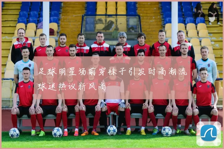 足球明星场前穿袜子引发时尚潮流球迷热议新风尚