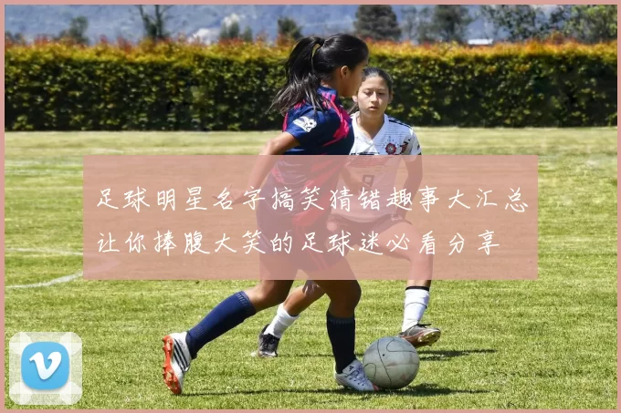 足球明星名字搞笑猜错趣事大汇总让你捧腹大笑的足球迷必看分享
