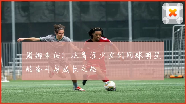 周娜专访：从青涩少女到网球明星的奋斗与成长之路