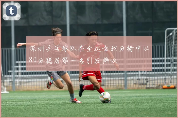 深圳乒乓球队在全运会积分榜中以80分稳居第一名引发热议