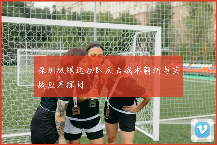 深圳极限运动队反击战术解析与实战应用探讨