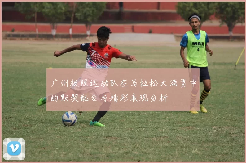 广州极限运动队在马拉松大满贯中的默契配合与精彩表现分析