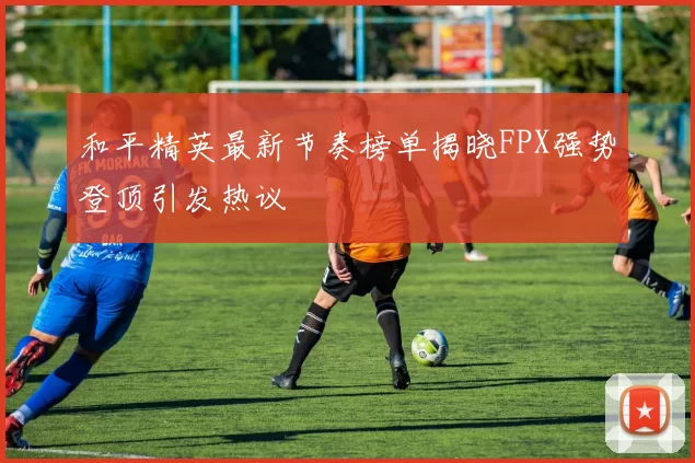 和平精英最新节奏榜单揭晓FPX强势登顶引发热议