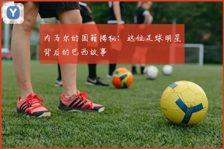 内马尔的国籍揭秘：这位足球明星背后的巴西故事