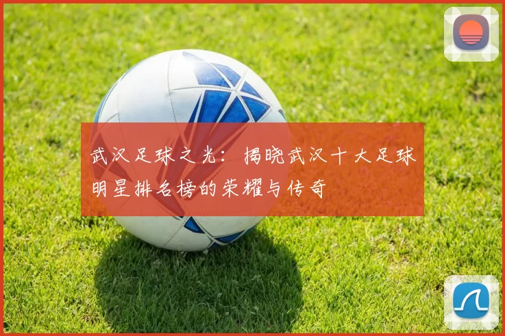武汉足球之光：揭晓武汉十大足球明星排名榜的荣耀与传奇
