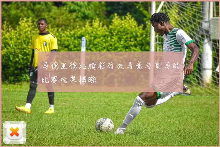 马德里德比精彩对决马竞与皇马的比赛结果揭晓