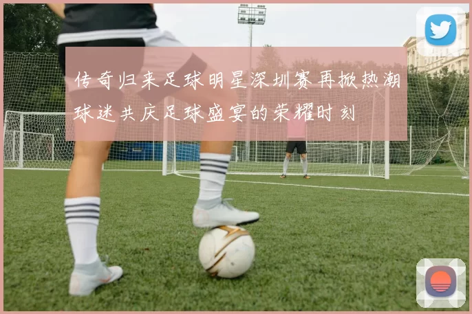 传奇归来足球明星深圳赛再掀热潮球迷共庆足球盛宴的荣耀时刻