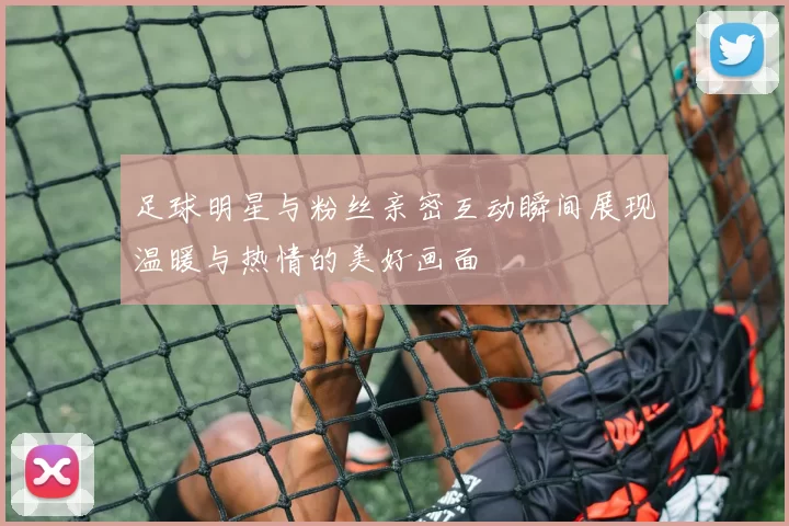 足球明星与粉丝亲密互动瞬间展现温暖与热情的美好画面