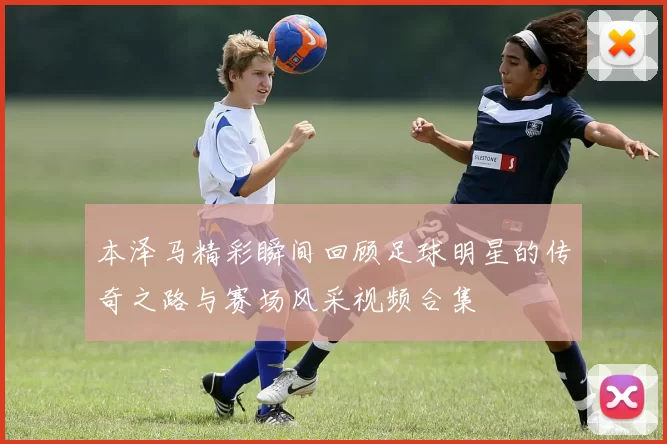 本泽马精彩瞬间回顾足球明星的传奇之路与赛场风采视频合集
