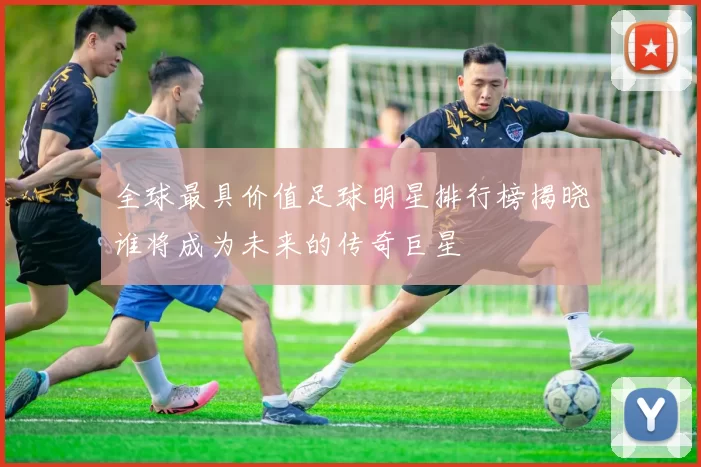 全球最具价值足球明星排行榜揭晓谁将成为未来的传奇巨星