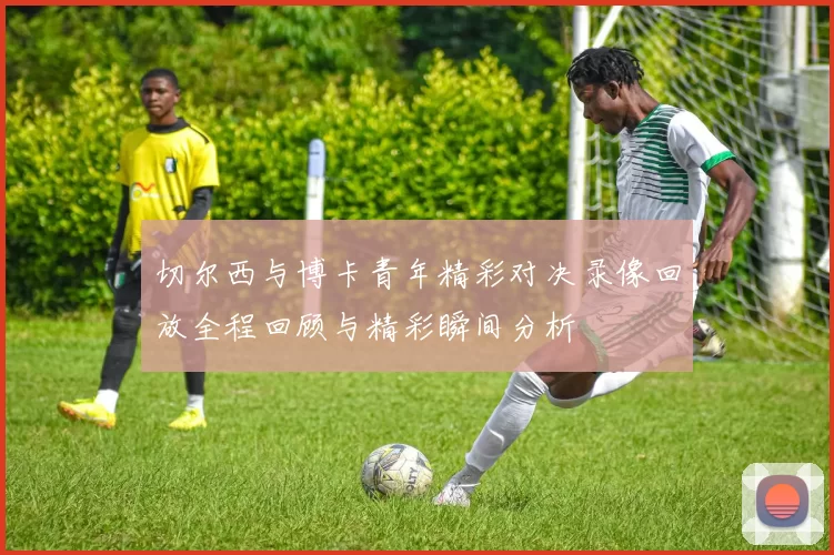 切尔西与博卡青年精彩对决录像回放全程回顾与精彩瞬间分析
