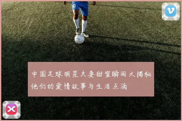 中国足球明星夫妻甜蜜瞬间大揭秘他们的爱情故事与生活点滴