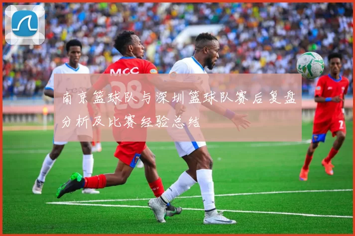 南京篮球队与深圳篮球队赛后复盘分析及比赛经验总结