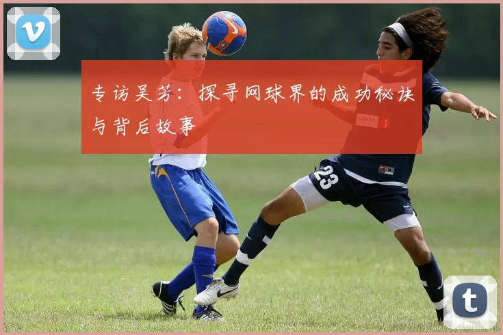 专访吴芳：探寻网球界的成功秘诀与背后故事