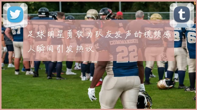 足球明星勇敢为队友发声的视频感人瞬间引发热议