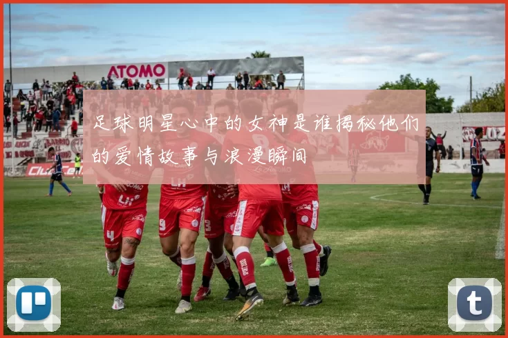 足球明星心中的女神是谁揭秘他们的爱情故事与浪漫瞬间