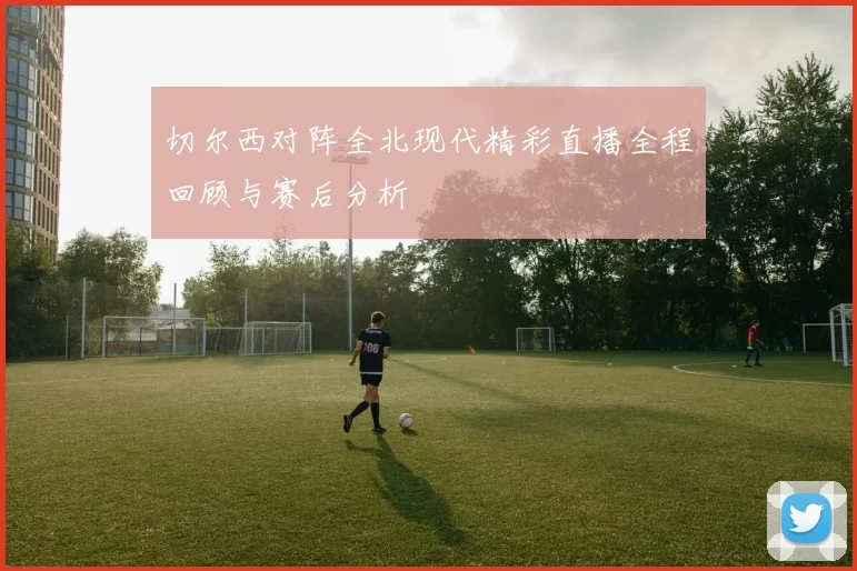 切尔西对阵全北现代精彩直播全程回顾与赛后分析