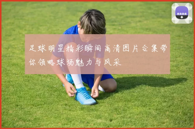 足球明星精彩瞬间高清图片合集带你领略球场魅力与风采